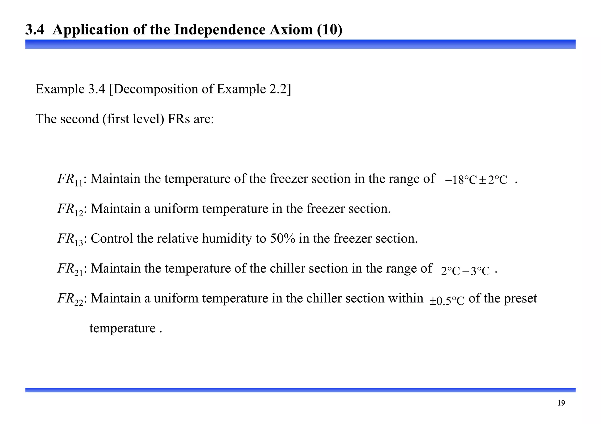 
Example 3.4 [Decomposition of Example 2.2]
The second (first level) FRs are:
FR11: Maintain the temperature of the freezer section in the range of .
FR12: Maintain a uniform temperature in the freezer section.
FR13: Control the relative humidity to 50% in the freezer section.
FR21: Maintain the temperature of the chiller section in the range of .
FR22: Maintain a uniform temperature in the chiller section within of the preset
temperature .
C
2
C
18 



C
3
C
2 


C
5
.
0 

3.4 Application of the Independence Axiom (10)
 