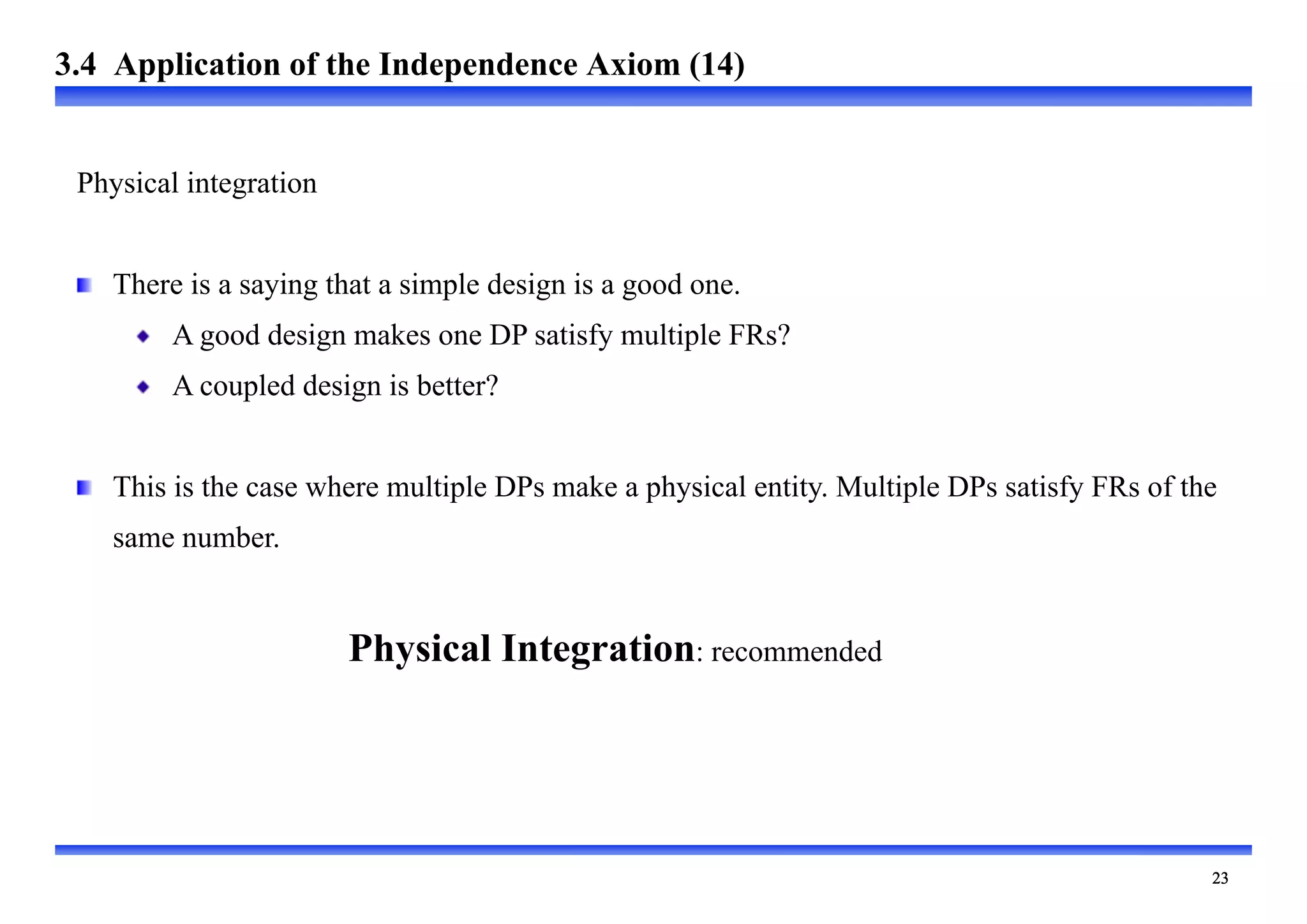 
Physical integration
There is a saying that a simple design is a good one.
A good design makes one DP satisfy multiple FRs?
A coupled design is better?
This is the case where multiple DPs make a physical entity. Multiple DPs satisfy FRs of the
same number.
Physical Integration: recommended
3.4 Application of the Independence Axiom (14)
 