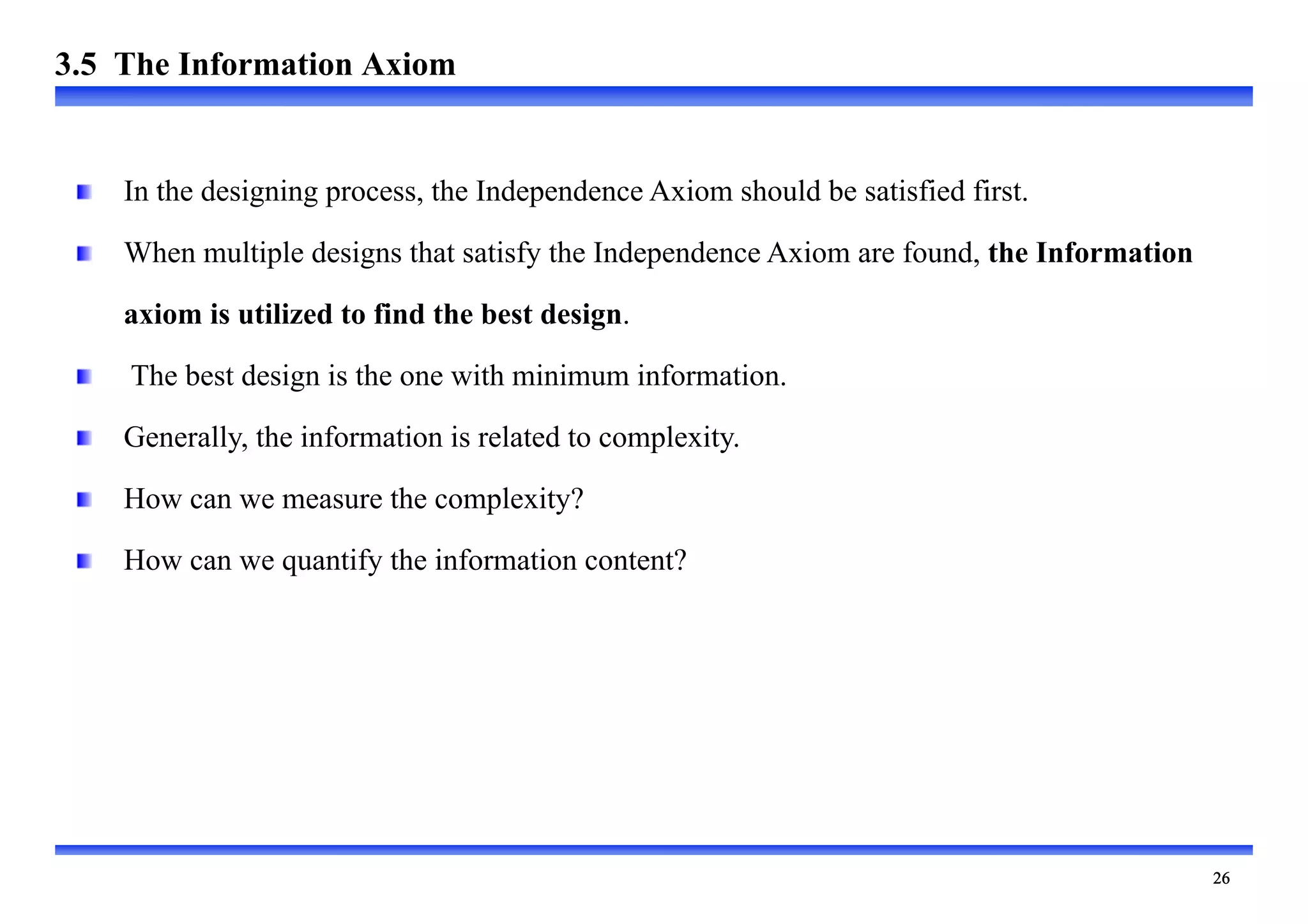 
In the designing process, the Independence Axiom should be satisfied first.
When multiple designs that satisfy the Independence Axiom are found, the Information
axiom is utilized to find the best design.
The best design is the one with minimum information.
Generally, the information is related to complexity.
How can we measure the complexity?
How can we quantify the information content?
3.5 The Information Axiom
 
