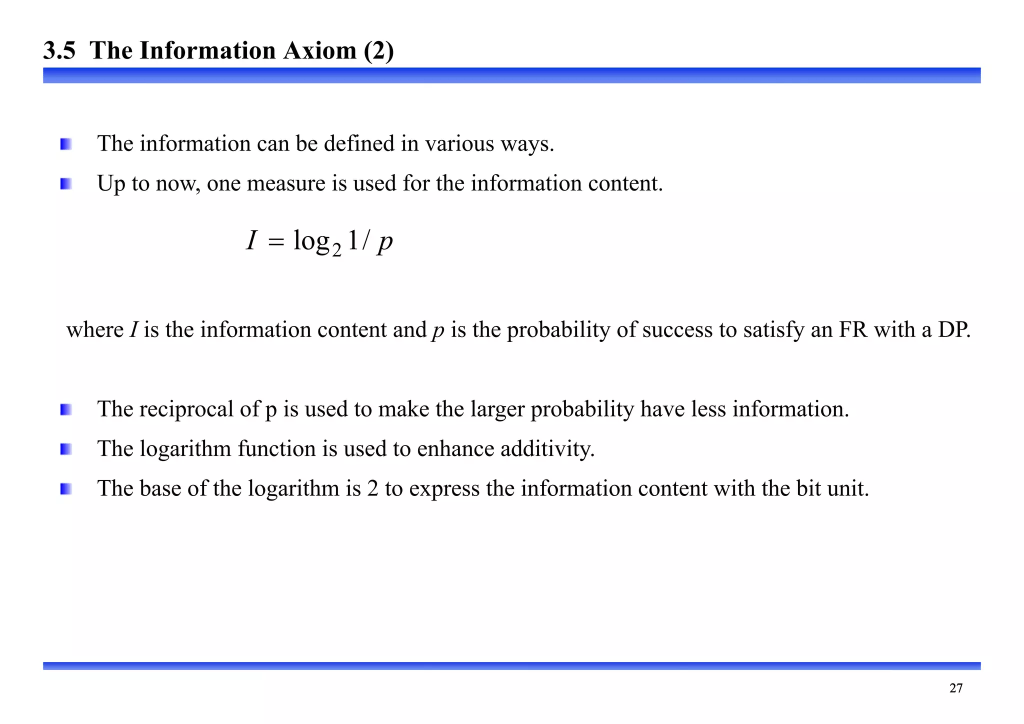 
p
I /
1
log2

The information can be defined in various ways.
Up to now, one measure is used for the information content.
where I is the information content and p is the probability of success to satisfy an FR with a DP.
The reciprocal of p is used to make the larger probability have less information.
The logarithm function is used to enhance additivity.
The base of the logarithm is 2 to express the information content with the bit unit.
3.5 The Information Axiom (2)
 