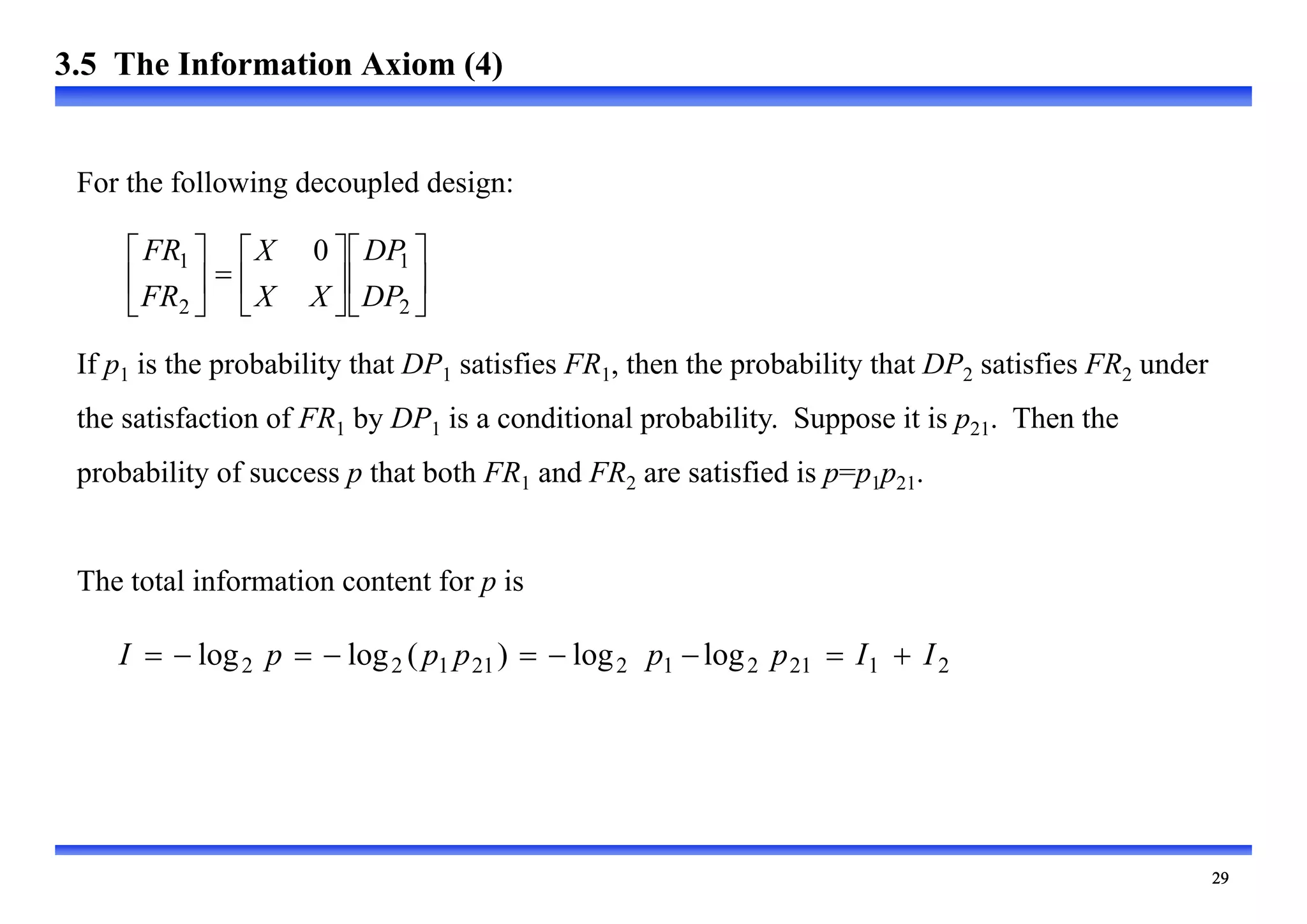 
If p1 is the probability that DP1 satisfies FR1, then the probability that DP2 satisfies FR2 under
the satisfaction of FR1 by DP1 is a conditional probability. Suppose it is p21. Then the
probability of success p that both FR1 and FR2 are satisfied is p=p1p21.
The total information content for p is



















2
1
2
1 0
DP
DP
X
X
X
FR
FR
2
1
21
2
1
2
21
1
2
2 log
log
)
(
log
log I
I
p
p
p
p
p
I 








For the following decoupled design:
3.5 The Information Axiom (4)
 