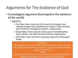 Arguments for The Existence of God
• Cosmological argument (God explains the existence
of the world)
• Aquinas:
• First Way: there mush be a first cause of all change, since
nothing changes itself, and there can not be a series of things
each of which is changed by another …without end
• Second Way: There must be a first cause of everything that
exists, which is not itself caused to exist by anything else.
• Third Way: There must be a necessary cause of all contingent
things.
Objection. 1
Why could there not be an infinite series of causes of change, existence,
and contingent things? Why do we have to say that each series of causes
began at some point?
Answer
According to Davies, even if we say that each causal series goes back to
infinity, we still need to find a cause of the whole series.
 