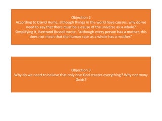 Objection 2
According to David Hume, although things in the world have causes, why do we
need to say that there must be a cause of the universe as a whole?
Simplifying it, Bertrand Russell wrote, “although every person has a mother, this
does not mean that the human race as a whole has a mother.”
Objection 3
Why do we need to believe that only one God creates everything? Why not many
Gods?
 