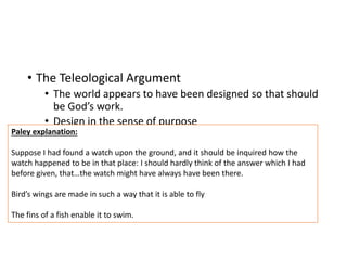 • The Teleological Argument
• The world appears to have been designed so that should
be God’s work.
• Design in the sense of purpose
Paley explanation:
Suppose I had found a watch upon the ground, and it should be inquired how the
watch happened to be in that place: I should hardly think of the answer which I had
before given, that…the watch might have always have been there.
Bird’s wings are made in such a way that it is able to fly
The fins of a fish enable it to swim.
 
