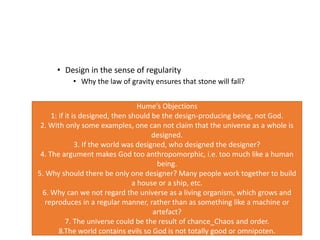 • Design in the sense of regularity
• Why the law of gravity ensures that stone will fall?
Hume’s Objections
1: if it is designed, then should be the design-producing being, not God.
2. With only some examples, one can not claim that the universe as a whole is
designed.
3. If the world was designed, who designed the designer?
4. The argument makes God too anthropomorphic, i.e. too much like a human
being.
5. Why should there be only one designer? Many people work together to build
a house or a ship, etc.
6. Why can we not regard the universe as a living organism, which grows and
reproduces in a regular manner, rather than as something like a machine or
artefact?
7. The universe could be the result of chance_Chaos and order.
8.The world contains evils so God is not totally good or omnipoten.
 