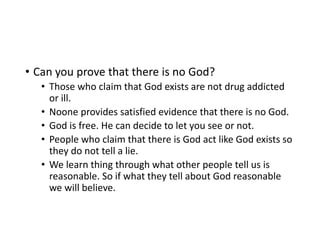 • Can you prove that there is no God?
• Those who claim that God exists are not drug addicted
or ill.
• Noone provides satisfied evidence that there is no God.
• God is free. He can decide to let you see or not.
• People who claim that there is God act like God exists so
they do not tell a lie.
• We learn thing through what other people tell us is
reasonable. So if what they tell about God reasonable
we will believe.
 