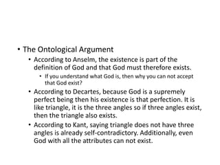• The Ontological Argument
• According to Anselm, the existence is part of the
definition of God and that God must therefore exists.
• If you understand what God is, then why you can not accept
that God exist?
• According to Decartes, because God is a supremely
perfect being then his existence is that perfection. It is
like triangle, it is the three angles so if three angles exist,
then the triangle also exists.
• According to Kant, saying triangle does not have three
angles is already self-contradictory. Additionally, even
God with all the attributes can not exist.
 