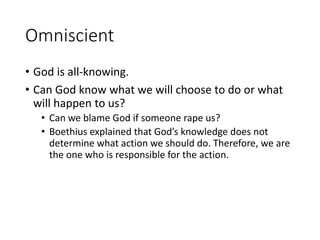 Omniscient
• God is all-knowing.
• Can God know what we will choose to do or what
will happen to us?
• Can we blame God if someone rape us?
• Boethius explained that God’s knowledge does not
determine what action we should do. Therefore, we are
the one who is responsible for the action.
 
