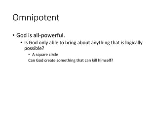 Omnipotent
• God is all-powerful.
• Is God only able to bring about anything that is logically
possible?
• A square circle
Can God create something that can kill himself?
 