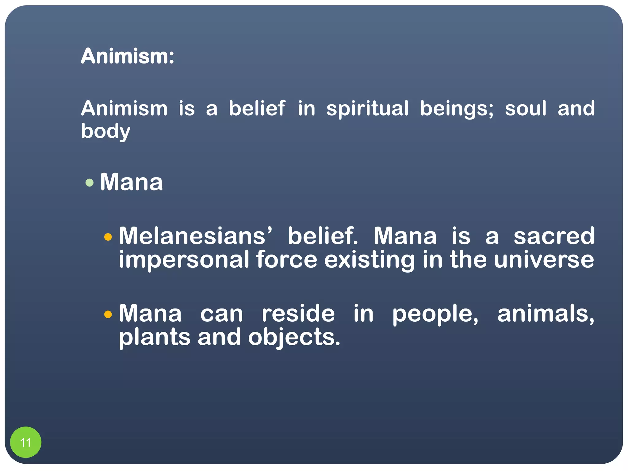 Animism:

     Animism is a belief in spiritual beings; soul and
     body

      Mana

        Melanesians’ belief. Mana is a sacred
        impersonal force existing in the universe

        Mana  can reside in people, animals,
        plants and objects.



11
 