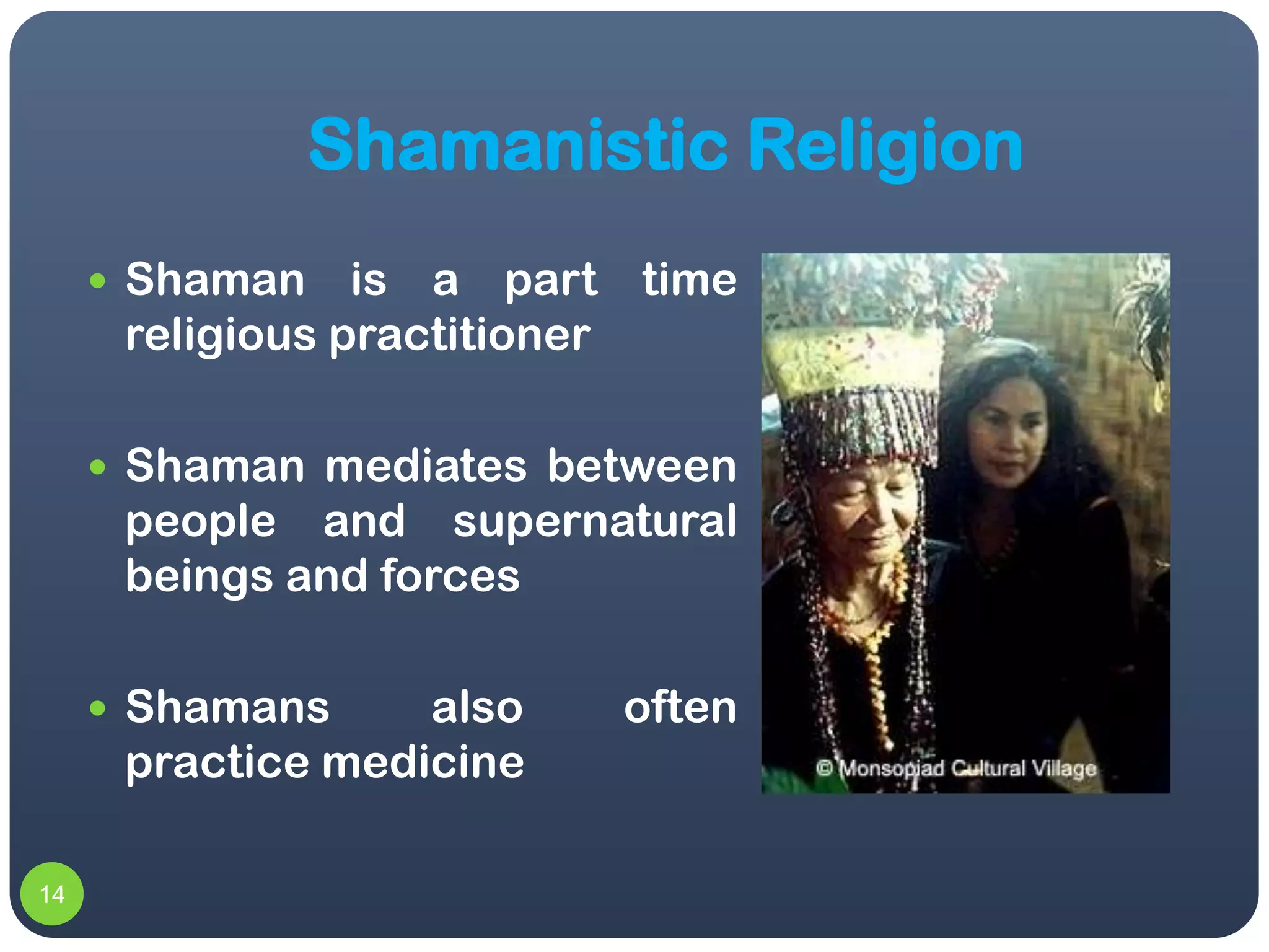 Shamanistic Religion
      Shaman    is a part time
      religious practitioner

      Shaman mediates between
      people and supernatural
      beings and forces

      Shamans     also   often
      practice medicine

14
 