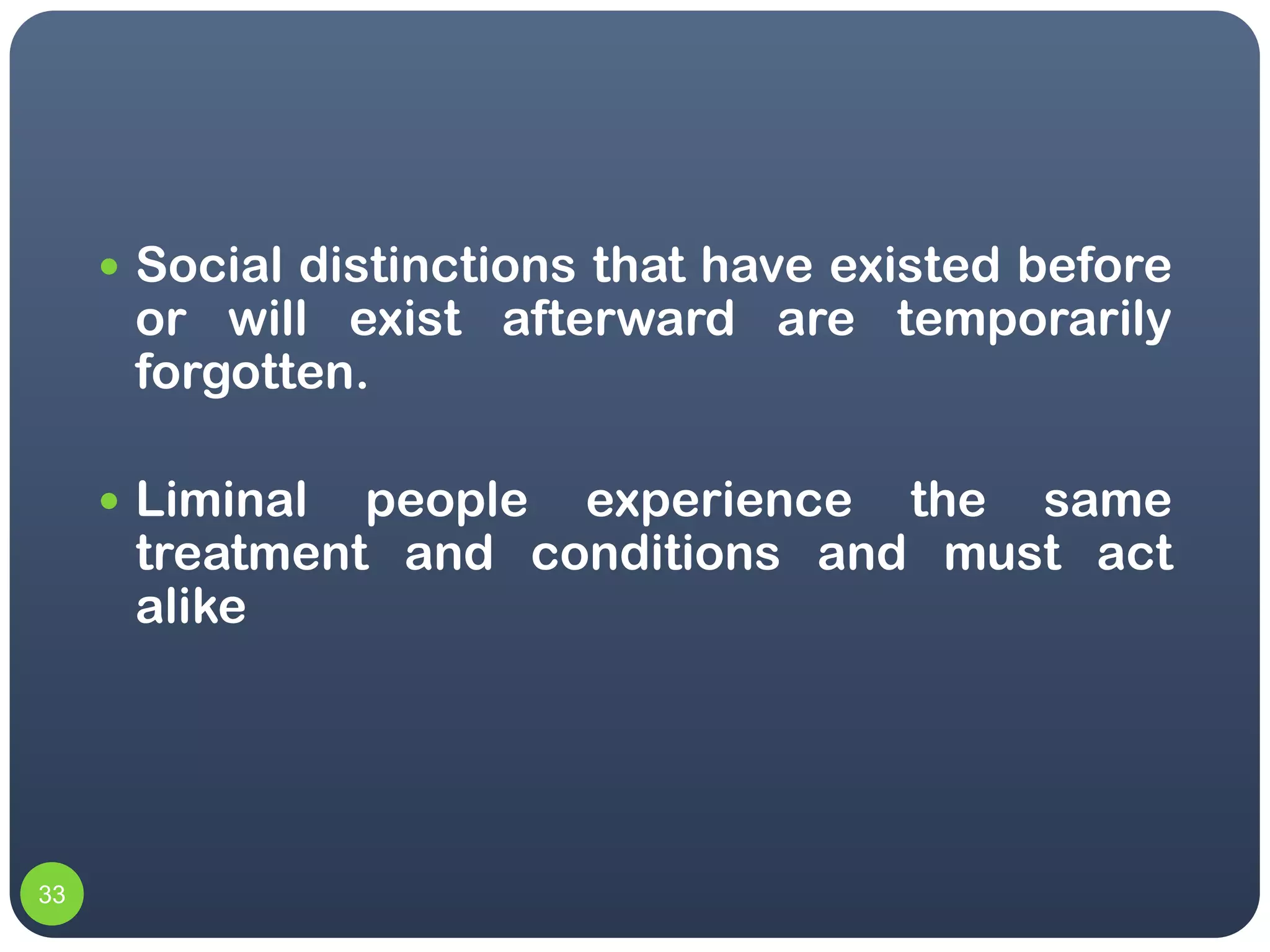  Social distinctions that have existed before
      or will exist afterward are temporarily
      forgotten.

      Liminal people experience the same
      treatment and conditions and must act
      alike




33
 