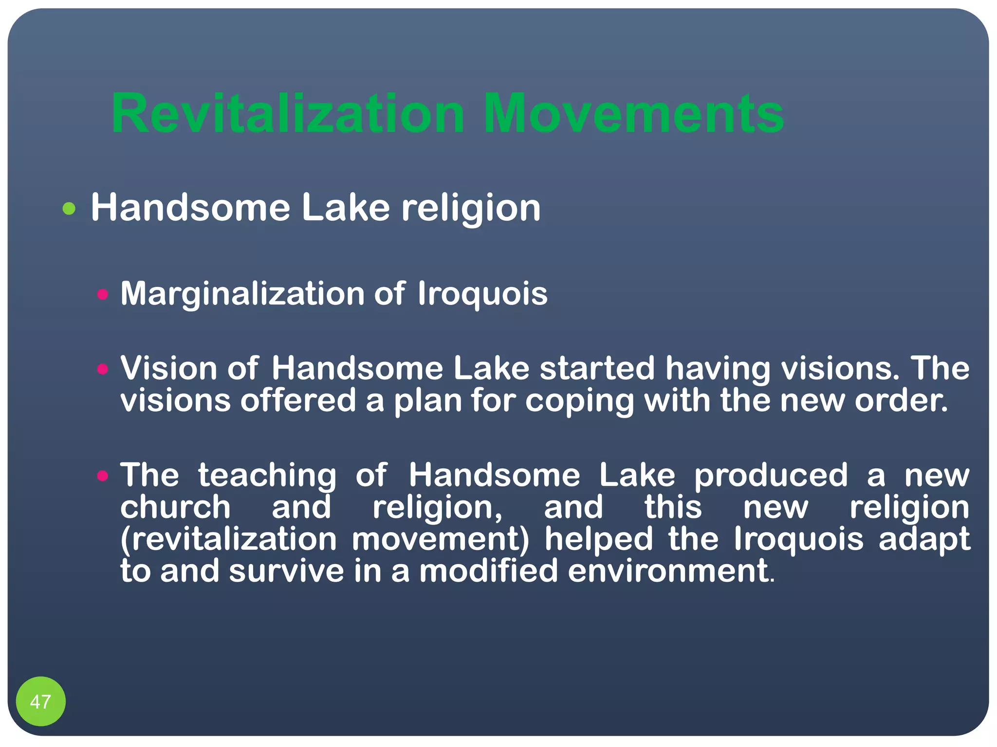 Revitalization Movements
      Handsome Lake religion

       Marginalization of Iroquois

       Vision of Handsome Lake started having visions. The
       visions offered a plan for coping with the new order.

       The teaching of Handsome Lake produced a new
       church and religion, and this new religion
       (revitalization movement) helped the Iroquois adapt
       to and survive in a modified environment.


47
 