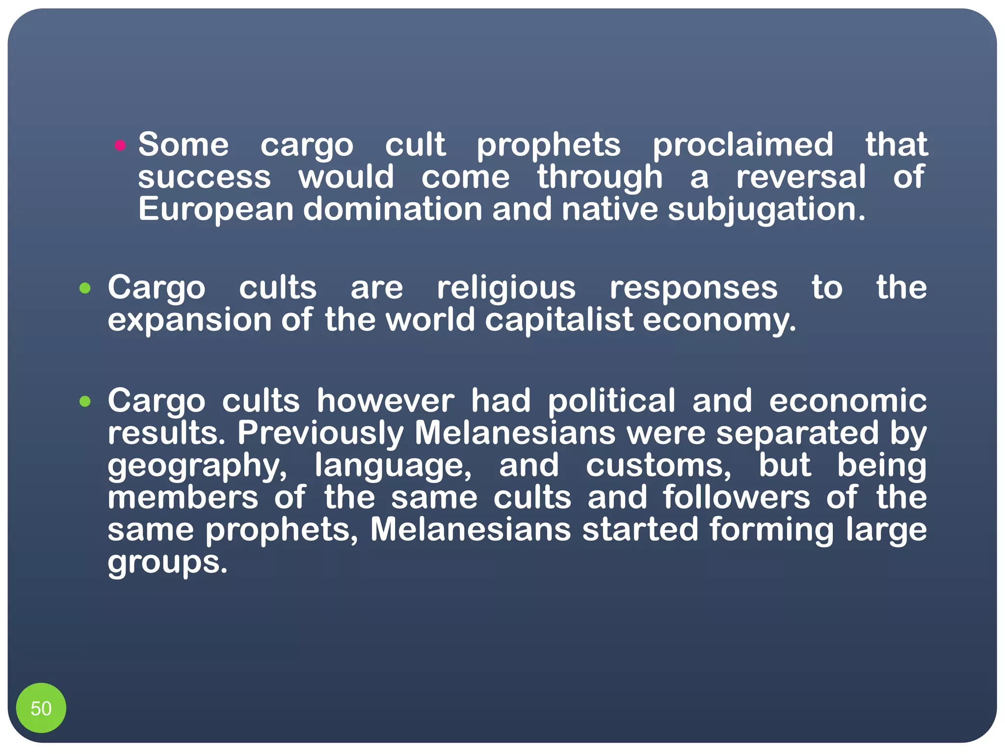  Some  cargo cult prophets proclaimed that
        success would come through a reversal of
        European domination and native subjugation.

      Cargo cults are religious responses to the
      expansion of the world capitalist economy.

      Cargo cults however had political and economic
      results. Previously Melanesians were separated by
      geography, language, and customs, but being
      members of the same cults and followers of the
      same prophets, Melanesians started forming large
      groups.



50
 