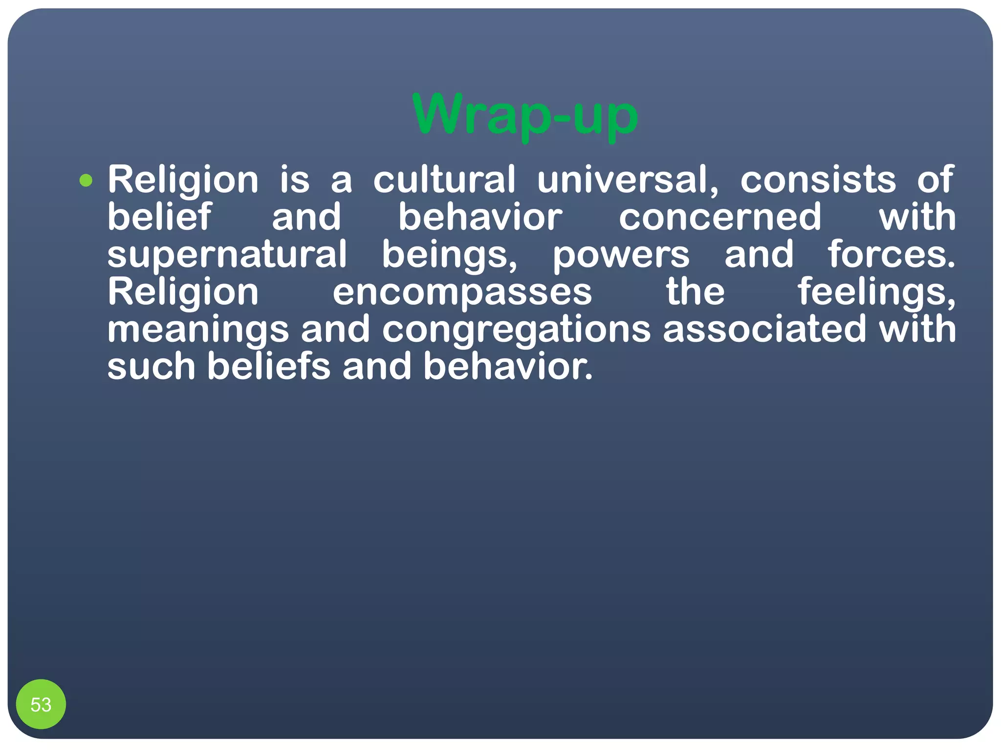 Wrap-up
      Religion is a cultural universal, consists of
      belief   and behavior concerned with
      supernatural beings, powers and forces.
      Religion    encompasses    the    feelings,
      meanings and congregations associated with
      such beliefs and behavior.




53
 