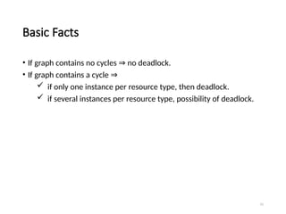15
Basic Facts
• If graph contains no cycles no deadlock.
⇒
• If graph contains a cycle ⇒
 if only one instance per resource type, then deadlock.
 if several instances per resource type, possibility of deadlock.
 