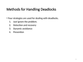 16
Methods for Handling Deadlocks
• Four strategies are used for dealing with deadlocks.
1. Just ignore the problem.
2. Detection and recovery
3. Dynamic avoidance
4. Prevention
 