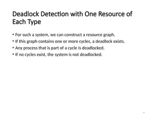 19
Deadlock Detection with One Resource of
Each Type
• For such a system, we can construct a resource graph.
• If this graph contains one or more cycles, a deadlock exists.
• Any process that is part of a cycle is deadlocked.
• If no cycles exist, the system is not deadlocked.
 