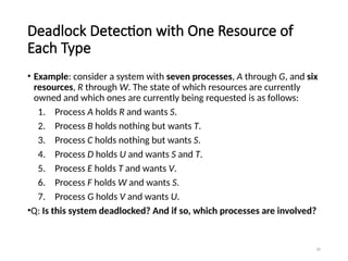 20
Deadlock Detection with One Resource of
Each Type
• Example: consider a system with seven processes, A through G, and six
resources, R through W. The state of which resources are currently
owned and which ones are currently being requested is as follows:
1. Process A holds R and wants S.
2. Process B holds nothing but wants T.
3. Process C holds nothing but wants S.
4. Process D holds U and wants S and T.
5. Process E holds T and wants V.
6. Process F holds W and wants S.
7. Process G holds V and wants U.
•Q: Is this system deadlocked? And if so, which processes are involved?
 