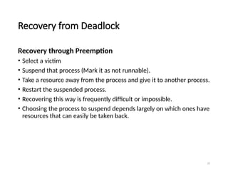 22
Recovery from Deadlock
Recovery through Preemption
• Select a victim
• Suspend that process (Mark it as not runnable).
• Take a resource away from the process and give it to another process.
• Restart the suspended process.
• Recovering this way is frequently difficult or impossible.
• Choosing the process to suspend depends largely on which ones have
resources that can easily be taken back.
 