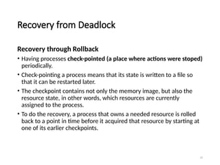 23
Recovery from Deadlock
Recovery through Rollback
• Having processes check-pointed (a place where actions were stoped)
periodically.
• Check-pointing a process means that its state is written to a file so
that it can be restarted later.
• The checkpoint contains not only the memory image, but also the
resource state, in other words, which resources are currently
assigned to the process.
• To do the recovery, a process that owns a needed resource is rolled
back to a point in time before it acquired that resource by starting at
one of its earlier checkpoints.
 