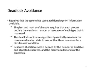 25
Deadlock Avoidance
• Requires that the system has some additional a priori information
available.
 Simplest and most useful model requires that each process
declare the maximum number of resources of each type that it
may need.
 The deadlock-avoidance algorithm dynamically examines the
resource-allocation state to ensure that there can never be a
circular-wait condition.
 Resource-allocation state is defined by the number of available
and allocated resources, and the maximum demands of the
processes.
 