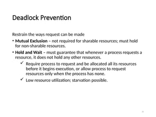 29
Deadlock Prevention
Restrain the ways request can be made
• Mutual Exclusion – not required for sharable resources; must hold
for non-sharable resources.
• Hold and Wait – must guarantee that whenever a process requests a
resource, it does not hold any other resources.
 Require process to request and be allocated all its resources
before it begins execution, or allow process to request
resources only when the process has none.
 Low resource utilization; starvation possible.
 