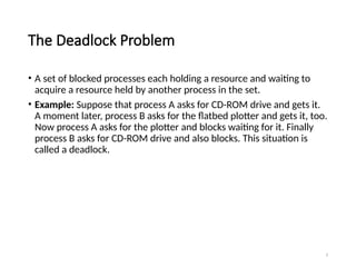 3
The Deadlock Problem
• A set of blocked processes each holding a resource and waiting to
acquire a resource held by another process in the set.
• Example: Suppose that process A asks for CD-ROM drive and gets it.
A moment later, process B asks for the flatbed plotter and gets it, too.
Now process A asks for the plotter and blocks waiting for it. Finally
process B asks for CD-ROM drive and also blocks. This situation is
called a deadlock.
 