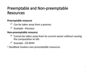 6
Preemptable and Non-preemptable
Resources
Preemptable resource
 Can be taken away from a process
 Example : Memory
Non-preemptable resource
 Cannot be taken away from its current owner without causing
the computation to fail.
 Example : CD-ROM
• Deadlock involves non-preemptable resources.
 