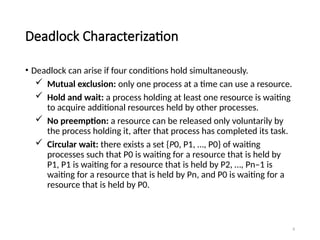 8
Deadlock Characterization
• Deadlock can arise if four conditions hold simultaneously.
 Mutual exclusion: only one process at a time can use a resource.
 Hold and wait: a process holding at least one resource is waiting
to acquire additional resources held by other processes.
 No preemption: a resource can be released only voluntarily by
the process holding it, after that process has completed its task.
 Circular wait: there exists a set {P0, P1, …, P0} of waiting
processes such that P0 is waiting for a resource that is held by
P1, P1 is waiting for a resource that is held by P2, …, Pn–1 is
waiting for a resource that is held by Pn, and P0 is waiting for a
resource that is held by P0.
 