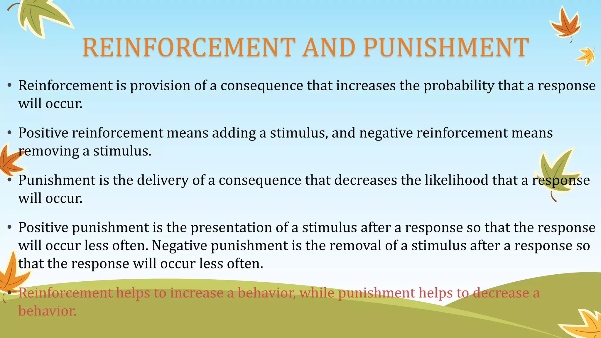 REINFORCEMENT AND PUNISHMENT
• Reinforcement is provision of a consequence that increases the probability that a response
will occur.
• Positive reinforcement means adding a stimulus, and negative reinforcement means
removing a stimulus.
• Punishment is the delivery of a consequence that decreases the likelihood that a response
will occur.
• Positive punishment is the presentation of a stimulus after a response so that the response
will occur less often. Negative punishment is the removal of a stimulus after a response so
that the response will occur less often.
• Reinforcement helps to increase a behavior, while punishment helps to decrease a
behavior.
 