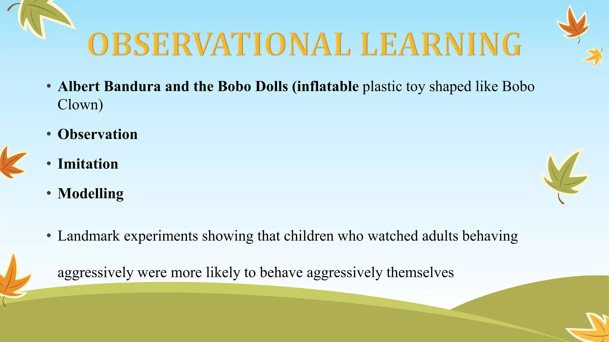 • Albert Bandura and the Bobo Dolls (inflatable plastic toy shaped like Bobo
Clown)
• Observation
• Imitation
• Modelling
• Landmark experiments showing that children who watched adults behaving
aggressively were more likely to behave aggressively themselves
 