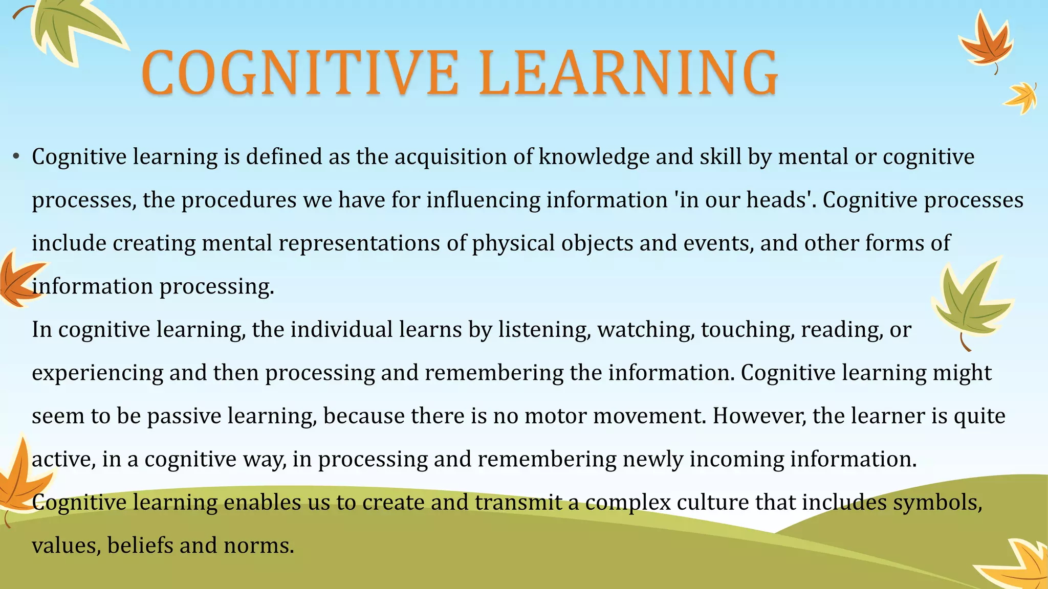 COGNITIVE LEARNING
• Cognitive learning is defined as the acquisition of knowledge and skill by mental or cognitive
processes, the procedures we have for influencing information 'in our heads'. Cognitive processes
include creating mental representations of physical objects and events, and other forms of
information processing.
In cognitive learning, the individual learns by listening, watching, touching, reading, or
experiencing and then processing and remembering the information. Cognitive learning might
seem to be passive learning, because there is no motor movement. However, the learner is quite
active, in a cognitive way, in processing and remembering newly incoming information.
Cognitive learning enables us to create and transmit a complex culture that includes symbols,
values, beliefs and norms.
 