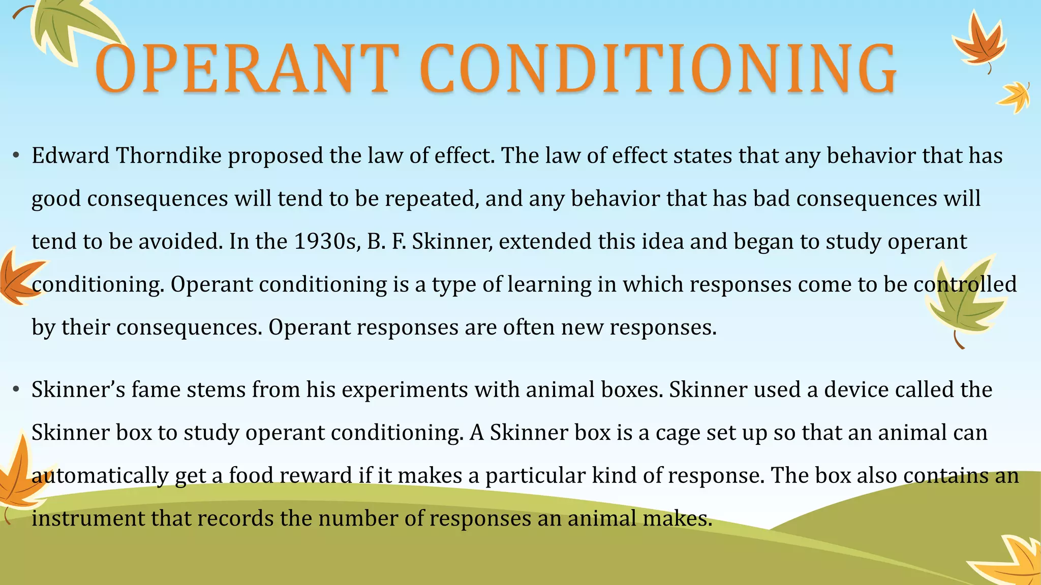 OPERANT CONDITIONING
• Edward Thorndike proposed the law of effect. The law of effect states that any behavior that has
good consequences will tend to be repeated, and any behavior that has bad consequences will
tend to be avoided. In the 1930s, B. F. Skinner, extended this idea and began to study operant
conditioning. Operant conditioning is a type of learning in which responses come to be controlled
by their consequences. Operant responses are often new responses.
• Skinner’s fame stems from his experiments with animal boxes. Skinner used a device called the
Skinner box to study operant conditioning. A Skinner box is a cage set up so that an animal can
automatically get a food reward if it makes a particular kind of response. The box also contains an
instrument that records the number of responses an animal makes.
 