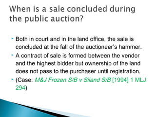  Both in court and in the land office, the sale is
concluded at the fall of the auctioneer’s hammer.
 A contract of sale is formed between the vendor
and the highest bidder but ownership of the land
does not pass to the purchaser until registration.
 (Case: M&J Frozen S/B v Siland S/B [1994] 1 MLJ
294)
 
