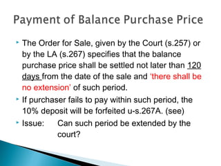  The Order for Sale, given by the Court (s.257) or
by the LA (s.267) specifies that the balance
purchase price shall be settled not later than 120
days from the date of the sale and ‘there shall be
no extension’ of such period.
 If purchaser fails to pay within such period, the
10% deposit will be forfeited u-s.267A. (see)
 Issue: Can such period be extended by the
court?
 