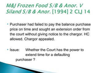  Purchaser had failed to pay the balance purchase
price on time and sought an extension order from
the court without giving notice to the chargor. HC
allowed. Chargor appealed.
 Issue: Whether the Court has the power to
extend time for a defaulting
purchaser ?
 