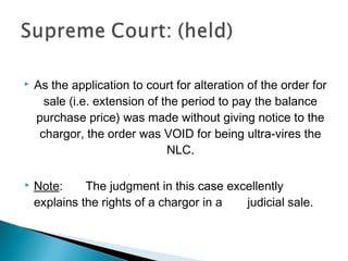  As the application to court for alteration of the order for
sale (i.e. extension of the period to pay the balance
purchase price) was made without giving notice to the
chargor, the order was VOID for being ultra-vires the
NLC.
 Note: The judgment in this case excellently
explains the rights of a chargor in a judicial sale.
 