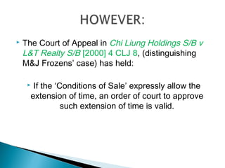  The Court of Appeal in Chi Liung Holdings S/B v
L&T Realty S/B [2000] 4 CLJ 8, (distinguishing
M&J Frozens’ case) has held:
 If the ‘Conditions of Sale’ expressly allow the
extension of time, an order of court to approve
such extension of time is valid.
 