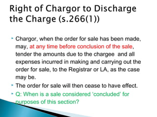  Chargor, when the order for sale has been made,
may, at any time before conclusion of the sale,
tender the amounts due to the chargee and all
expenses incurred in making and carrying out the
order for sale, to the Registrar or LA, as the case
may be.
 The order for sale will then cease to have effect.
 Q: When is a sale considered ‘concluded’ for
purposes of this section?
 
