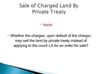  Issue:
 Whether the chargee, upon default of the chargor,
may sell the land by private treaty instead of
applying to the court/ LA for an order for sale?
 