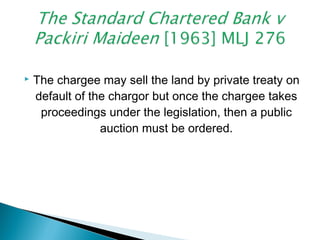  The chargee may sell the land by private treaty on
default of the chargor but once the chargee takes
proceedings under the legislation, then a public
auction must be ordered.
 