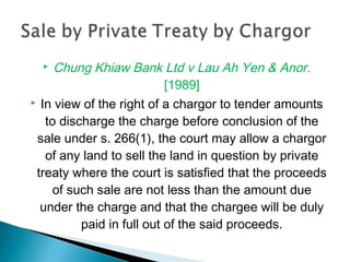  Chung Khiaw Bank Ltd v Lau Ah Yen & Anor.
[1989]
 In view of the right of a chargor to tender amounts
to discharge the charge before conclusion of the
sale under s. 266(1), the court may allow a chargor
of any land to sell the land in question by private
treaty where the court is satisfied that the proceeds
of such sale are not less than the amount due
under the charge and that the chargee will be duly
paid in full out of the said proceeds.
 
