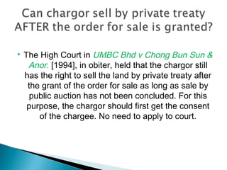  The High Court in UMBC Bhd v Chong Bun Sun &
Anor. [1994], in obiter, held that the chargor still
has the right to sell the land by private treaty after
the grant of the order for sale as long as sale by
public auction has not been concluded. For this
purpose, the chargor should first get the consent
of the chargee. No need to apply to court.
 