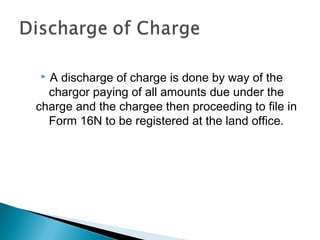  A discharge of charge is done by way of the
chargor paying of all amounts due under the
charge and the chargee then proceeding to file in
Form 16N to be registered at the land office.
 