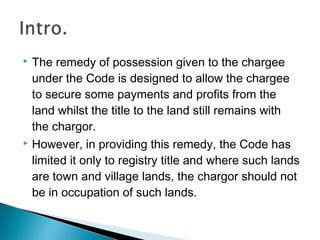  The remedy of possession given to the chargee
under the Code is designed to allow the chargee
to secure some payments and profits from the
land whilst the title to the land still remains with
the chargor.
 However, in providing this remedy, the Code has
limited it only to registry title and where such lands
are town and village lands, the chargor should not
be in occupation of such lands.
 