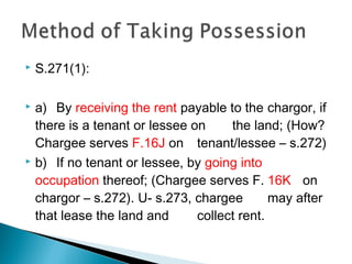  S.271(1):
 a) By receiving the rent payable to the chargor, if
there is a tenant or lessee on the land; (How?
Chargee serves F.16J on tenant/lessee – s.272)
 b) If no tenant or lessee, by going into
occupation thereof; (Chargee serves F. 16K on
chargor – s.272). U- s.273, chargee may after
that lease the land and collect rent.
 