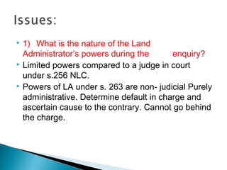  1) What is the nature of the Land
Administrator’s powers during the enquiry?
 Limited powers compared to a judge in court
under s.256 NLC.
 Powers of LA under s. 263 are non- judicial Purely
administrative. Determine default in charge and
ascertain cause to the contrary. Cannot go behind
the charge.
 