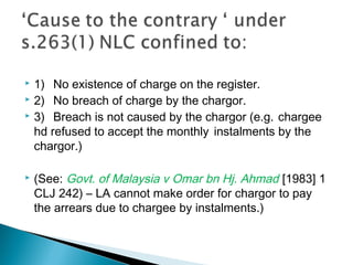  1) No existence of charge on the register.
 2) No breach of charge by the chargor.
 3) Breach is not caused by the chargor (e.g. chargee
hd refused to accept the monthly instalments by the
chargor.)
 (See: Govt. of Malaysia v Omar bn Hj. Ahmad [1983] 1
CLJ 242) – LA cannot make order for chargor to pay
the arrears due to chargee by instalments.)
 