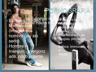 Ideal estético de •Ideal estético actual:
                            hace 40
 El nuevo modelo =
        años (el macho heterosexual)
                                •Musculatura
  Metrosexual                     •Actitudes de
  (Imagen del                     “macho”
  hombre gay sin                  •Uso femenino de
                                  cirugías, productos
  serlo).                         de
 Hombre =                        belleza, bronceado, e
  Inseguro, avergonz              tc.
                                  •Moda
  ado, poco potente
 